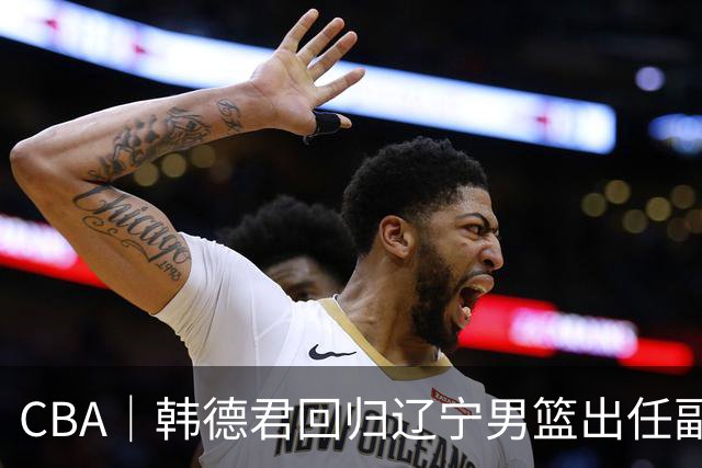 CBA｜韩德君回归辽宁男篮出任副总经理兼领队
